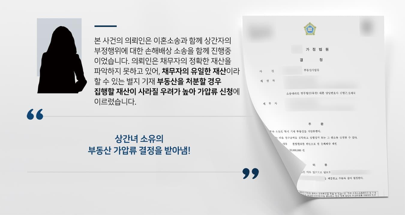 본 사건의 의뢰인은 이혼소송과 함께 상간녀의 부정행위에 대한 손해배상 소송을 함께 진행중이었습니다.  의뢰인은 채무자의 정확한 재산 내역을 파악하지 못하고 있어, 채무자의 유일한 재산이라 할 수 있는 별지 기재 부동산을 처분할 경우 집행할 재산이 사라질 우려가 높아 가압류 신청에 이르렀습니다.