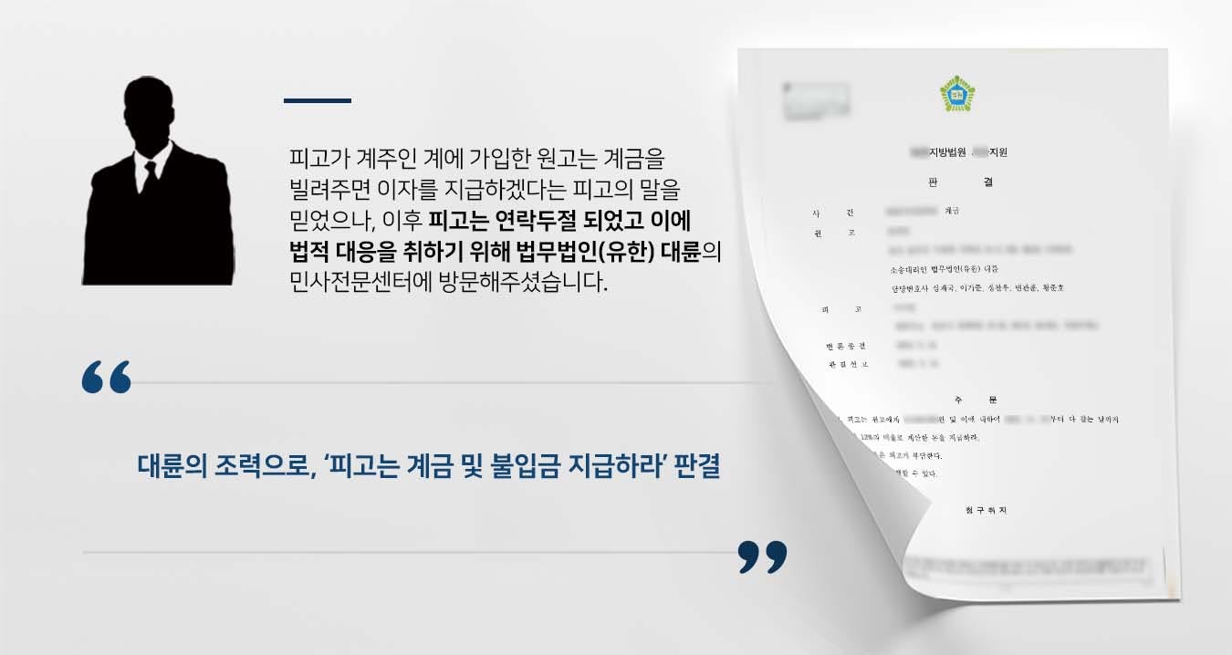 ## 계금 빌려 달아난 계주 원고는 소외인의 소개로 피고의 계에 소속되어 순번을 부여받은 후 매달 월 불입금을 납부하였습니다.  원고의 순번이 도래하자 피고는 계금을 빌려주면 매달 이자를 지급하겠다고 했고, 원고는 피고에게 계금을 빌려주었습니다.  피고는 매달 이자를 원고가 가입한 또 다른 계의 월 불입금으로 대신했으나, 피고의 책임사유로 인해 모든 계가 파계되기에 이르렀습니다.  이에 원고는 계금 및 미변제 월 불입금을 받아내기 위해 계금 반환청구 소송을 제기하려 법무법인(유한) 대륜의 민사전문센터를 찾았습니다.  ## 다수 계를 파계한 계주에게, 계금 및 불입금 반환 청구  법무법인(유한) 대륜은 의뢰인과의 면밀한 법률상담을 토대로 3인 이상의 전문가들이 참여한 민사전문변호사팀을 구성하였습니다.  계금 등 관련 사건처리 경험이 풍부한 민사전문변호사팀은 의뢰인이 바라는 대로 다음과 같이 조력하였습니다.  ■ 피고에게 이사건 계의 계금 및 타 계들의 불입금에 대한 지급의무가 있다는 점 주장  ■ 이사건 계 뿐 아니라 타 계들 또한 피고의 책임사유로 파계가 되었다는 점 주장  ■ 피고는 전화 등을 피하며 변명만을 늘어 놓으며 계금 및 불입금 반환의사를 표하고 있지 않다는 점 주장  ## 법원, 피고는 '계금 및 불입금 지급'하라 법원에서는 법무법인(대륜)의 주장을 받아들여 "피고는 원고에게 청구금액을 지급하고 이에 대해 다 갚는 날까지 연 12%의 비율로 계산한 돈을 지급하라"라고 판시하였습니다.  만약 계금, 계금반환청구, 계금분쟁 등 위 사례와 비슷한 상황으로 곤란을 겪고 계신다면 언제든 법무법인(유한) 대륜으로 의뢰해 주시길 바랍니다.  ``` 법무법인(유한) 대륜은 법률전문가 3인 이상으로 전담팀을 구성해 전문성을 극대화하며, 해결사례를 토대로 구축한 대륜만의 소송시스템으로 의뢰하신 사건을 성공으로 이끌어 오고 있습니다. 본 소송과 관련하여 법률조력이 필요하시다면 법무법인 대륜과 함께 준비하시길 바랍니다.